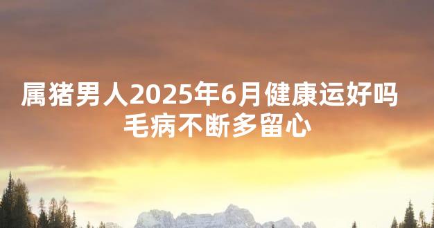 属猪男人2025年6月健康运好吗  毛病不断多留心